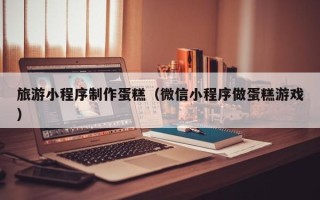 安顺旅游小程序制作蛋糕（微信小程序做蛋糕游戏）